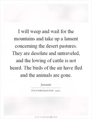 I will weep and wail for the mountains and take up a lament concerning the desert pastures. They are desolate and untraveled, and the lowing of cattle is not heard. The birds of the air have fled and the animals are gone Picture Quote #1
