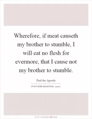Wherefore, if meat causeth my brother to stumble, I will eat no flesh for evermore, that I cause not my brother to stumble Picture Quote #1
