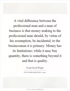 A vital difference between the professional man and a man of business is that money making to the professional man should, by virtue of his assumption, be incidental; to the businessman it is primary. Money has its limitations; while it may buy quantity, there is something beyond it and that is quality Picture Quote #1