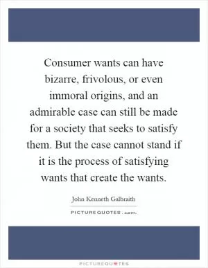 Consumer wants can have bizarre, frivolous, or even immoral origins, and an admirable case can still be made for a society that seeks to satisfy them. But the case cannot stand if it is the process of satisfying wants that create the wants Picture Quote #1
