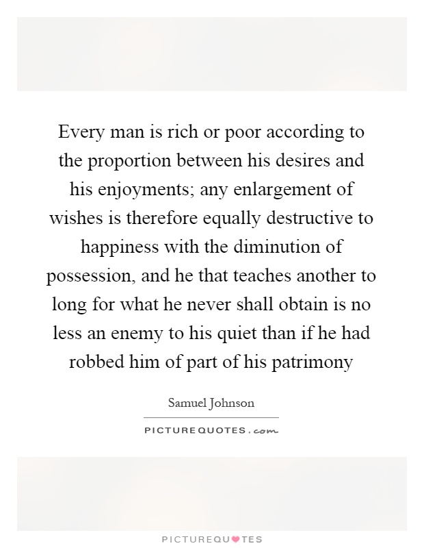 Every man is rich or poor according to the proportion between his desires and his enjoyments; any enlargement of wishes is therefore equally destructive to happiness with the diminution of possession, and he that teaches another to long for what he never shall obtain is no less an enemy to his quiet than if he had robbed him of part of his patrimony Picture Quote #1