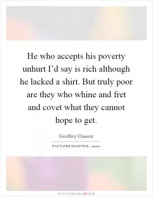 He who accepts his poverty unhurt I’d say is rich although he lacked a shirt. But truly poor are they who whine and fret and covet what they cannot hope to get Picture Quote #1