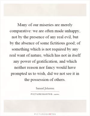 Many of our miseries are merely comparative: we are often made unhappy, not by the presence of any real evil, but by the absence of some fictitious good; of something which is not required by any real want of nature, which has not in itself any power of gratification, and which neither reason nor fancy would have prompted us to wish, did we not see it in the possession of others Picture Quote #1