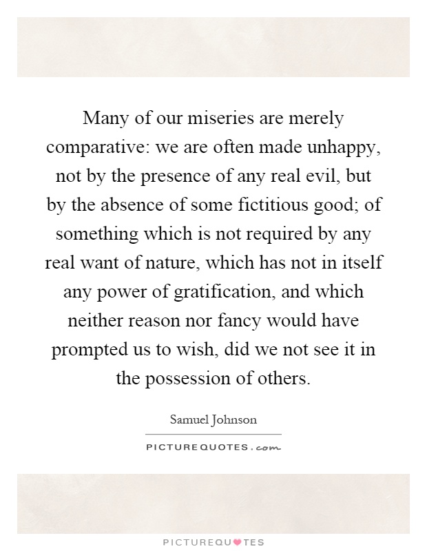 Many of our miseries are merely comparative: we are often made unhappy, not by the presence of any real evil, but by the absence of some fictitious good; of something which is not required by any real want of nature, which has not in itself any power of gratification, and which neither reason nor fancy would have prompted us to wish, did we not see it in the possession of others Picture Quote #1