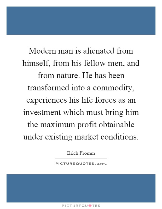 Modern man is alienated from himself, from his fellow men, and from nature. He has been transformed into a commodity, experiences his life forces as an investment which must bring him the maximum profit obtainable under existing market conditions Picture Quote #1