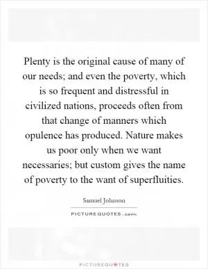 Plenty is the original cause of many of our needs; and even the poverty, which is so frequent and distressful in civilized nations, proceeds often from that change of manners which opulence has produced. Nature makes us poor only when we want necessaries; but custom gives the name of poverty to the want of superfluities Picture Quote #1