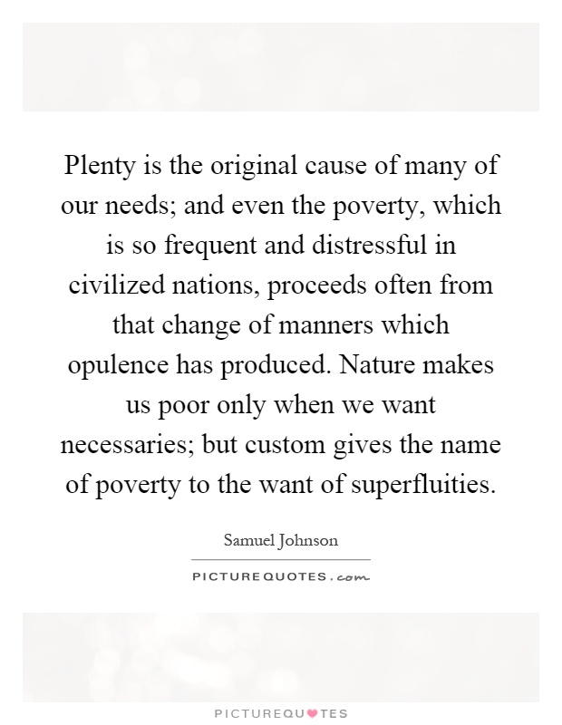 Plenty is the original cause of many of our needs; and even the poverty, which is so frequent and distressful in civilized nations, proceeds often from that change of manners which opulence has produced. Nature makes us poor only when we want necessaries; but custom gives the name of poverty to the want of superfluities Picture Quote #1