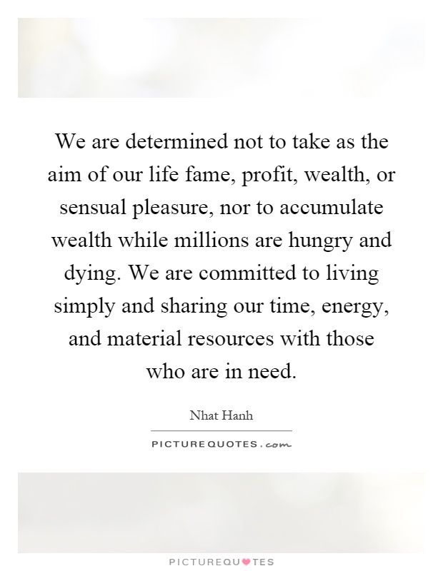 We are determined not to take as the aim of our life fame, profit, wealth, or sensual pleasure, nor to accumulate wealth while millions are hungry and dying. We are committed to living simply and sharing our time, energy, and material resources with those who are in need Picture Quote #1