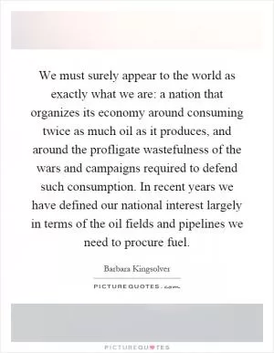We must surely appear to the world as exactly what we are: a nation that organizes its economy around consuming twice as much oil as it produces, and around the profligate wastefulness of the wars and campaigns required to defend such consumption. In recent years we have defined our national interest largely in terms of the oil fields and pipelines we need to procure fuel Picture Quote #1