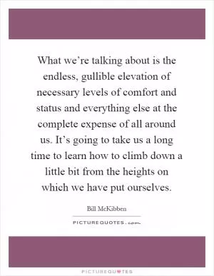 What we’re talking about is the endless, gullible elevation of necessary levels of comfort and status and everything else at the complete expense of all around us. It’s going to take us a long time to learn how to climb down a little bit from the heights on which we have put ourselves Picture Quote #1