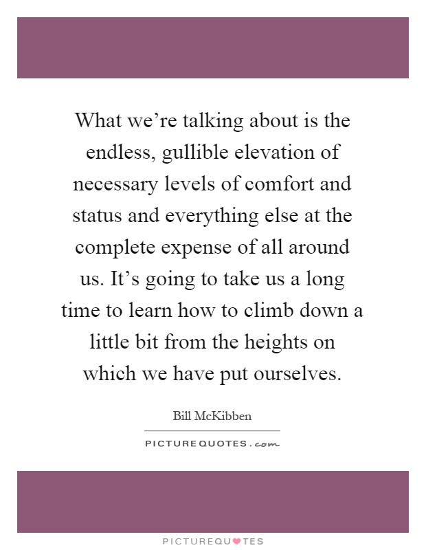 What we're talking about is the endless, gullible elevation of necessary levels of comfort and status and everything else at the complete expense of all around us. It's going to take us a long time to learn how to climb down a little bit from the heights on which we have put ourselves Picture Quote #1