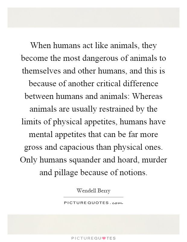 When humans act like animals, they become the most dangerous of animals to themselves and other humans, and this is because of another critical difference between humans and animals: Whereas animals are usually restrained by the limits of physical appetites, humans have mental appetites that can be far more gross and capacious than physical ones. Only humans squander and hoard, murder and pillage because of notions Picture Quote #1