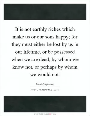 It is not earthly riches which make us or our sons happy; for they must either be lost by us in our lifetime, or be possessed when we are dead, by whom we know not, or perhaps by whom we would not Picture Quote #1