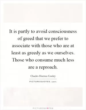 It is partly to avoid consciousness of greed that we prefer to associate with those who are at least as greedy as we ourselves. Those who consume much less are a reproach Picture Quote #1