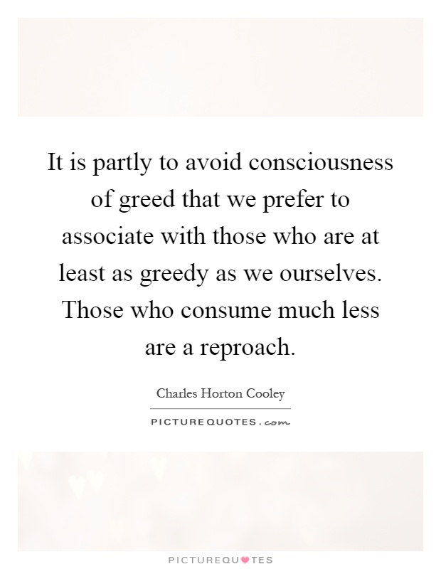 It is partly to avoid consciousness of greed that we prefer to associate with those who are at least as greedy as we ourselves. Those who consume much less are a reproach Picture Quote #1