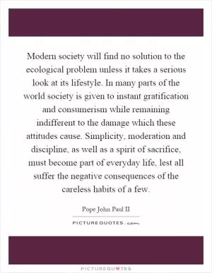 Modern society will find no solution to the ecological problem unless it takes a serious look at its lifestyle. In many parts of the world society is given to instant gratification and consumerism while remaining indifferent to the damage which these attitudes cause. Simplicity, moderation and discipline, as well as a spirit of sacrifice, must become part of everyday life, lest all suffer the negative consequences of the careless habits of a few Picture Quote #1