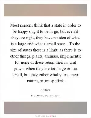 Most persons think that a state in order to be happy ought to be large; but even if they are right, they have no idea of what is a large and what a small state... To the size of states there is a limit, as there is to other things, plants, animals, implements; for none of these retain their natural power when they are too large or too small, but they either wholly lose their nature, or are spoiled Picture Quote #1