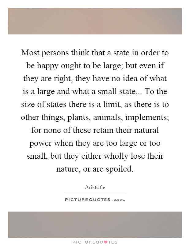 Most persons think that a state in order to be happy ought to be large; but even if they are right, they have no idea of what is a large and what a small state... To the size of states there is a limit, as there is to other things, plants, animals, implements; for none of these retain their natural power when they are too large or too small, but they either wholly lose their nature, or are spoiled Picture Quote #1
