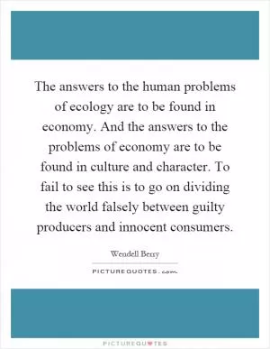 The answers to the human problems of ecology are to be found in economy. And the answers to the problems of economy are to be found in culture and character. To fail to see this is to go on dividing the world falsely between guilty producers and innocent consumers Picture Quote #1