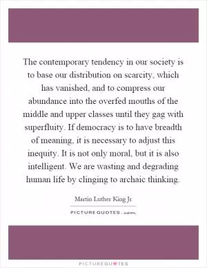 The contemporary tendency in our society is to base our distribution on scarcity, which has vanished, and to compress our abundance into the overfed mouths of the middle and upper classes until they gag with superfluity. If democracy is to have breadth of meaning, it is necessary to adjust this inequity. It is not only moral, but it is also intelligent. We are wasting and degrading human life by clinging to archaic thinking Picture Quote #1