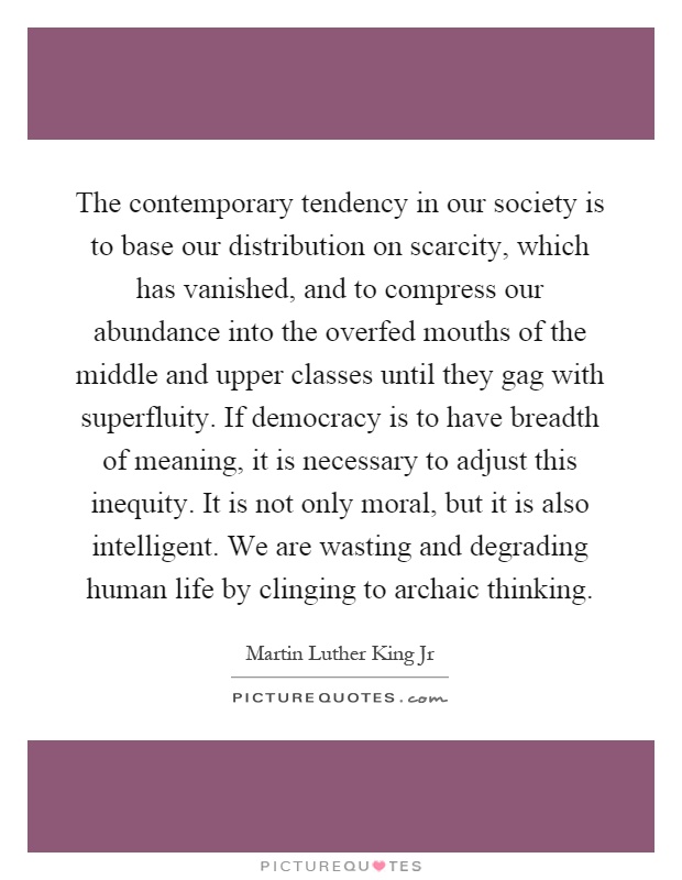 The contemporary tendency in our society is to base our distribution on scarcity, which has vanished, and to compress our abundance into the overfed mouths of the middle and upper classes until they gag with superfluity. If democracy is to have breadth of meaning, it is necessary to adjust this inequity. It is not only moral, but it is also intelligent. We are wasting and degrading human life by clinging to archaic thinking Picture Quote #1