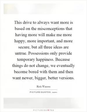 This drive to always want more is based on the misconceptions that having more will make me more happy, more important, and more secure, but all three ideas are untrue. Possessions only provide temporary happiness. Because things do not change, we eventually become bored with them and then want newer, bigger, better versions Picture Quote #1