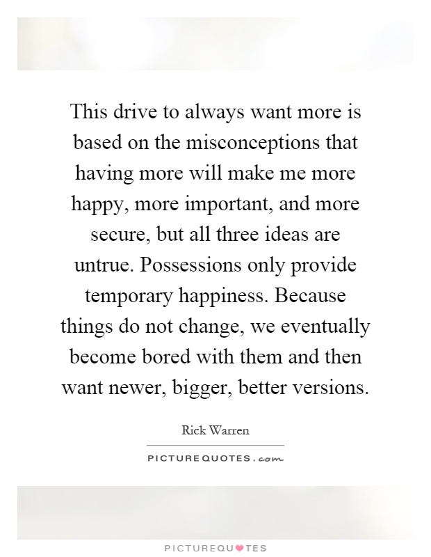 This drive to always want more is based on the misconceptions that having more will make me more happy, more important, and more secure, but all three ideas are untrue. Possessions only provide temporary happiness. Because things do not change, we eventually become bored with them and then want newer, bigger, better versions Picture Quote #1