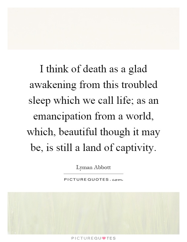 I think of death as a glad awakening from this troubled sleep which we call life; as an emancipation from a world, which, beautiful though it may be, is still a land of captivity Picture Quote #1