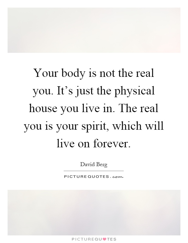 Your body is not the real you. It's just the physical house you live in. The real you is your spirit, which will live on forever Picture Quote #1