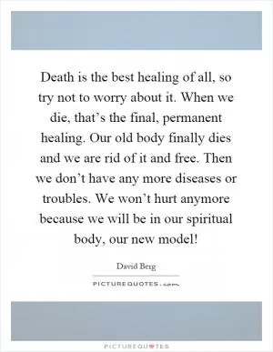 Death is the best healing of all, so try not to worry about it. When we die, that’s the final, permanent healing. Our old body finally dies and we are rid of it and free. Then we don’t have any more diseases or troubles. We won’t hurt anymore because we will be in our spiritual body, our new model! Picture Quote #1