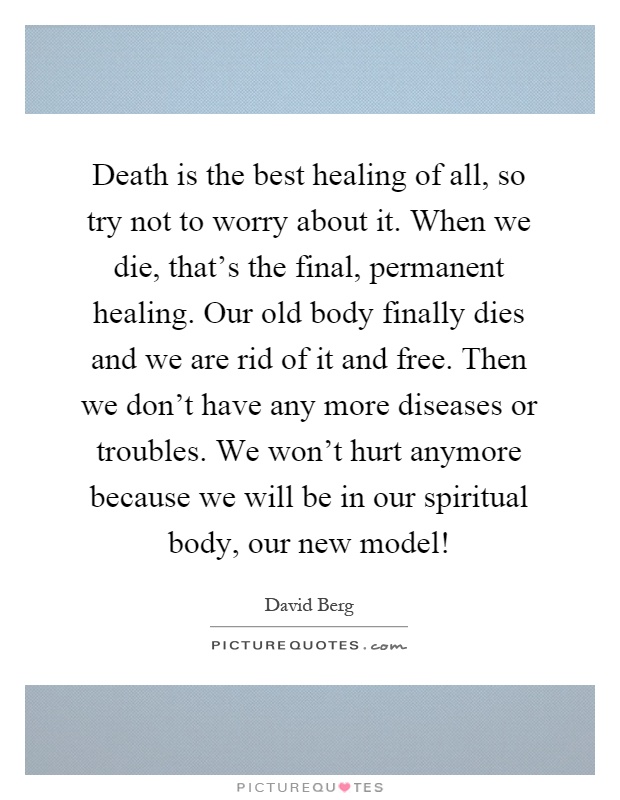 Death is the best healing of all, so try not to worry about it. When we die, that's the final, permanent healing. Our old body finally dies and we are rid of it and free. Then we don't have any more diseases or troubles. We won't hurt anymore because we will be in our spiritual body, our new model! Picture Quote #1