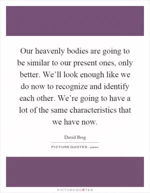 Our heavenly bodies are going to be similar to our present ones, only better. We’ll look enough like we do now to recognize and identify each other. We’re going to have a lot of the same characteristics that we have now Picture Quote #1