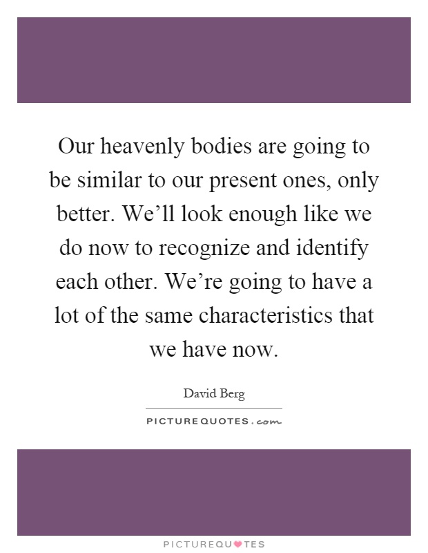 Our heavenly bodies are going to be similar to our present ones, only better. We'll look enough like we do now to recognize and identify each other. We're going to have a lot of the same characteristics that we have now Picture Quote #1