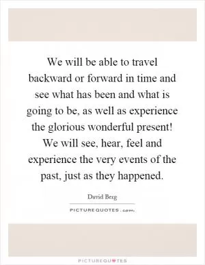 We will be able to travel backward or forward in time and see what has been and what is going to be, as well as experience the glorious wonderful present! We will see, hear, feel and experience the very events of the past, just as they happened Picture Quote #1