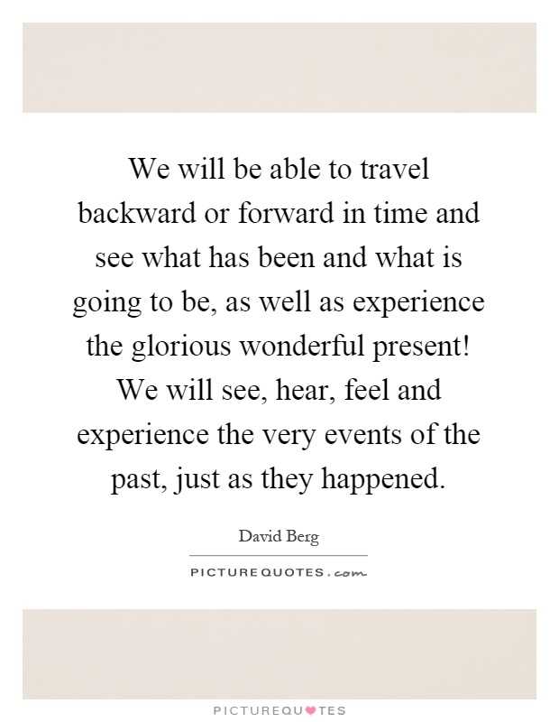 We will be able to travel backward or forward in time and see what has been and what is going to be, as well as experience the glorious wonderful present! We will see, hear, feel and experience the very events of the past, just as they happened Picture Quote #1
