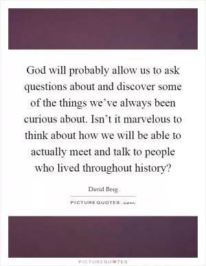 God will probably allow us to ask questions about and discover some of the things we’ve always been curious about. Isn’t it marvelous to think about how we will be able to actually meet and talk to people who lived throughout history? Picture Quote #1