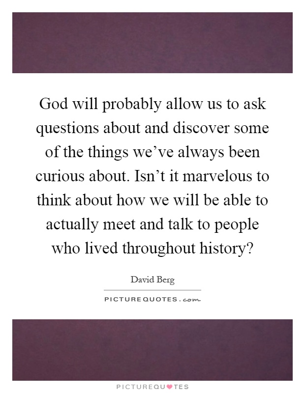 God will probably allow us to ask questions about and discover some of the things we've always been curious about. Isn't it marvelous to think about how we will be able to actually meet and talk to people who lived throughout history? Picture Quote #1