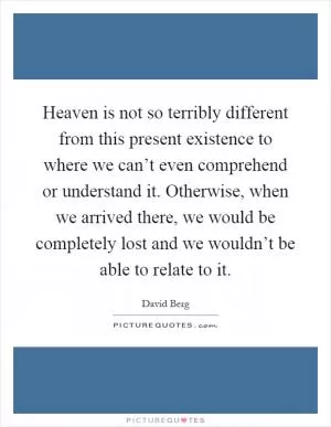 Heaven is not so terribly different from this present existence to where we can’t even comprehend or understand it. Otherwise, when we arrived there, we would be completely lost and we wouldn’t be able to relate to it Picture Quote #1