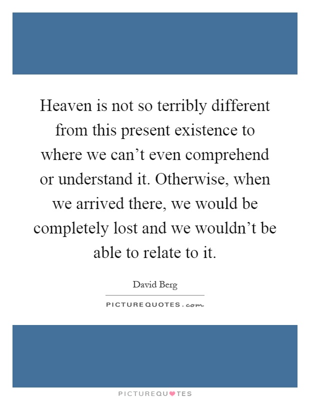 Heaven is not so terribly different from this present existence to where we can't even comprehend or understand it. Otherwise, when we arrived there, we would be completely lost and we wouldn't be able to relate to it Picture Quote #1