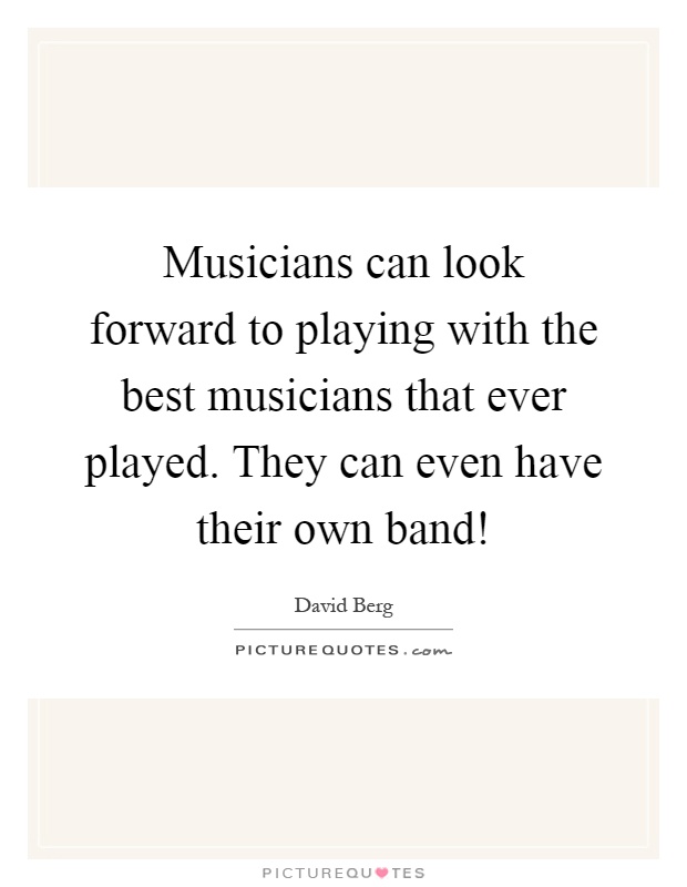 Musicians can look forward to playing with the best musicians that ever played. They can even have their own band! Picture Quote #1