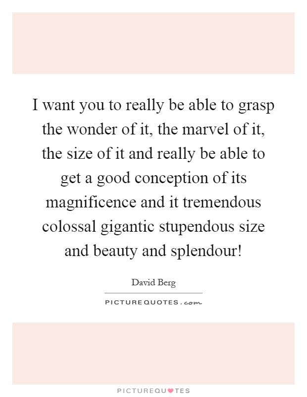 I want you to really be able to grasp the wonder of it, the marvel of it, the size of it and really be able to get a good conception of its magnificence and it tremendous colossal gigantic stupendous size and beauty and splendour! Picture Quote #1