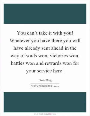 You can’t take it with you! Whatever you have there you will have already sent ahead in the way of souls won, victories won, battles won and rewards won for your service here! Picture Quote #1