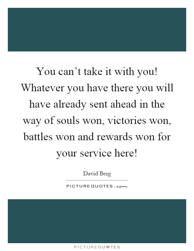 You can't take it with you! Whatever you have there you will have already sent ahead in the way of souls won, victories won, battles won and rewards won for your service here! Picture Quote #1