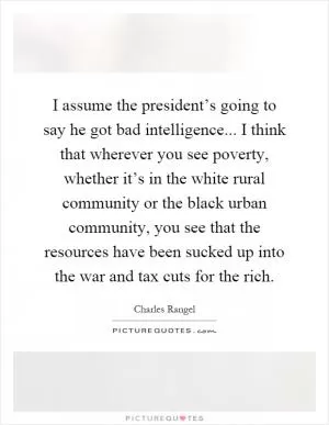 I assume the president’s going to say he got bad intelligence... I think that wherever you see poverty, whether it’s in the white rural community or the black urban community, you see that the resources have been sucked up into the war and tax cuts for the rich Picture Quote #1