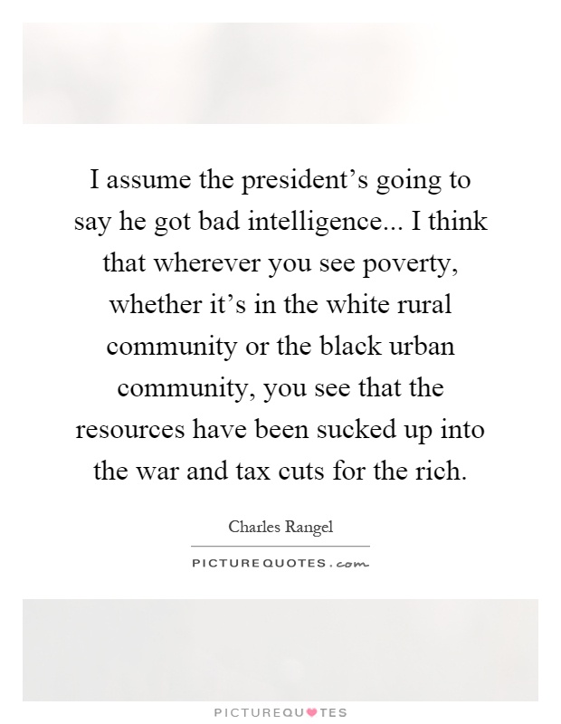 I assume the president's going to say he got bad intelligence... I think that wherever you see poverty, whether it's in the white rural community or the black urban community, you see that the resources have been sucked up into the war and tax cuts for the rich Picture Quote #1