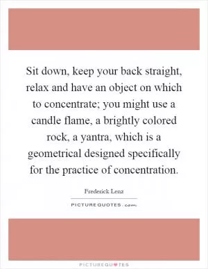 Sit down, keep your back straight, relax and have an object on which to concentrate; you might use a candle flame, a brightly colored rock, a yantra, which is a geometrical designed specifically for the practice of concentration Picture Quote #1