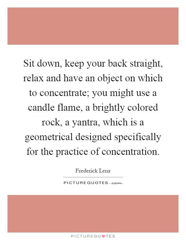 Sit down, keep your back straight, relax and have an object on which to concentrate; you might use a candle flame, a brightly colored rock, a yantra, which is a geometrical designed specifically for the practice of concentration Picture Quote #1