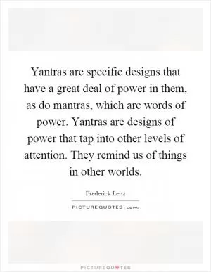 Yantras are specific designs that have a great deal of power in them, as do mantras, which are words of power. Yantras are designs of power that tap into other levels of attention. They remind us of things in other worlds Picture Quote #1