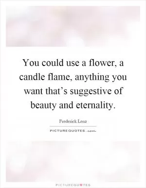 You could use a flower, a candle flame, anything you want that’s suggestive of beauty and eternality Picture Quote #1