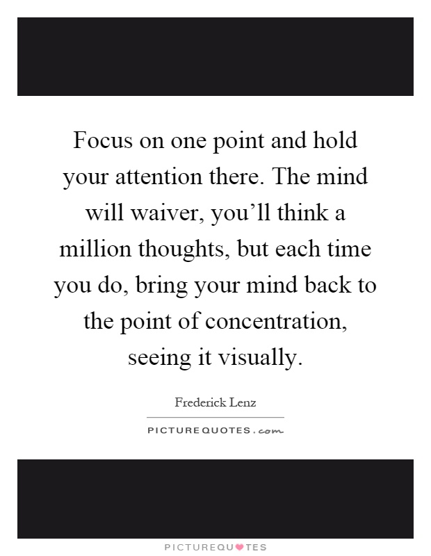 Focus on one point and hold your attention there. The mind will waiver, you'll think a million thoughts, but each time you do, bring your mind back to the point of concentration, seeing it visually Picture Quote #1